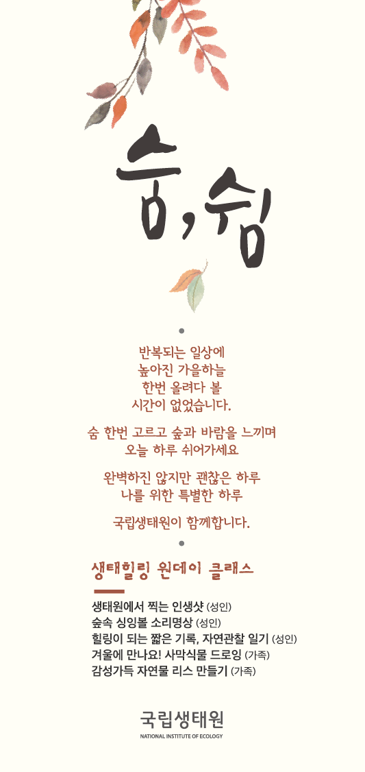 숨, 쉼반복되는 일상에 높아진 가을하늘 한번 올려다 볼 시간이 없었습니다.숨 한번 고르고 숲과 바람을 느끼며 오늘 하루 쉬어가세요완벽하지 않지만 괜찮은 하루 나를 위한 특별한 하루국립생태원이 함께합니다.생태일링 원데이 클래스생태원에서 찍는 인생샷(성인)숲속 싱잉볼 소리명상(성인)힐리이 되는 짧은 기록, 자연관찰 일기(성인)겨울에 만나요! 사막식물 드로잉(가족)감성가득 자연물 리스 만들기(가족)국립생태원
